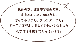 色白の方、健康的な肌色の方、身長の高い方、低い方や、ぼっちゃりさん、スレンダーさん。すべての方がより美しくかわいくなるよう心がけて着物をつくっています。